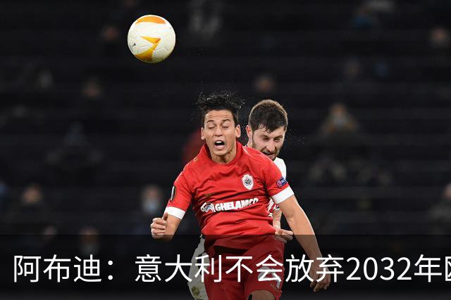 阿布迪：意大利不会放弃2032年欧洲杯主办权，谣言无处遁形